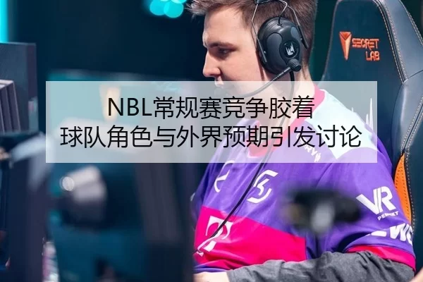 NBL常规赛竞争胶着 球队角色与外界预期引发讨论