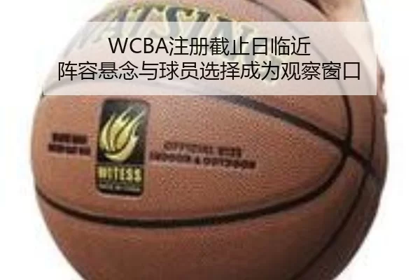 WCBA注册截止日临近 阵容悬念与球员选择成为观察窗口