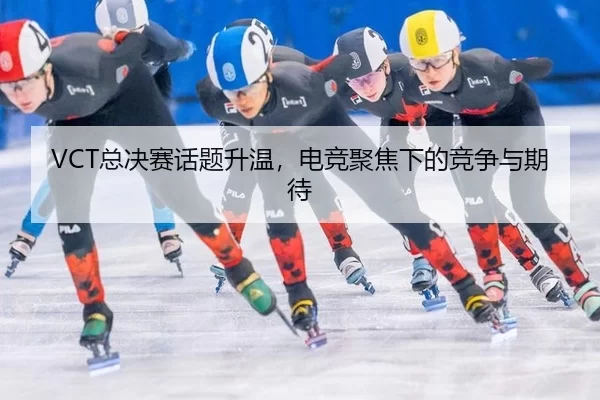 VCT总决赛话题升温，电竞聚焦下的竞争与期待